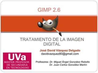 TRATAMIENTO DE LA IMAGEN DIGITAL GIMP 2.6 José David Vázquez Delgado [email_address] Profesores:  Dr. Miguel Ángel González Rebollo                     Dr. Juan Carlos González Martín   