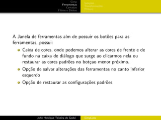 Gimp
                                               Sele¸˜es
                                                   co
                               Ferramentas
                                               Transforma¸oes
                                                         c˜
                                   Camadas
                                               Pintura
                           Filtros e Efeitos




A Janela de ferramentas alm de possuir os bot˜es para as
                                             o
ferramentas, possui:
    Caixa de cores, onde podemos alterar as cores de frente e de
    fundo na caixa de di´logo que surge ao clicarmos nela ou
                         a
    restaurar as cores padr˜es no bot¸ao menor pr´ximo.
                           o         c            o
    Op¸˜o de salvar altera¸˜es das ferramentas no canto inferior
       ca                 co
    esquerdo
    Op¸˜o de restaurar as conﬁgura¸˜es padr˜es
      ca                          co       o




           John Henrique Teixeira de Godoi     GimpLabs
 