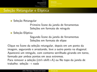 Gimp
                                                 Sele¸˜es
                                                     co
                                 Ferramentas
                                                 Transforma¸oes
                                                           c˜
                                     Camadas
                                                 Pintura
                             Filtros e Efeitos


Sele¸˜o Retangular e El´
    ca                 ıptica

      Sele¸˜o Retangular
          ca
                   Primeiro ´
                            Icone da janela de ferramentas
                   Sele¸˜es em formato de retngulo
                       co
      Sele¸˜o El´
          ca    ıptica
                    Segundo ´Icone da janela de ferramentas
                    Sele¸˜es em formato de elipse
                        co
  Clique no ´Icone da sele¸˜o retangular, depois em um ponto da
                          ca
  imagem, segurando e arrastando, leve a outro ponto na diagonal.
  Aparecer´ um retngulo, com contorno serrilhado girando em torno,
           a
  formado por ambos pontos em seus extremos.
  Para remover a sele¸˜o (ctrl+shift+A) ou No topo da janela de
                      ca
  trabalho: sele¸˜o → nada
                ca

             John Henrique Teixeira de Godoi     GimpLabs
 