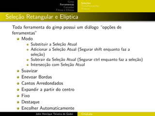 Gimp
                                                 Sele¸˜es
                                                     co
                                 Ferramentas
                                                 Transforma¸oes
                                                           c˜
                                     Camadas
                                                 Pintura
                             Filtros e Efeitos


Sele¸˜o Retangular e El´
    ca                 ıptica
  Toda ferramenta do gimp possui um di´logo “op¸oes de
                                      a        c˜
  ferramentas”
       Modo
          Substituir a Sele¸˜o Atual
                           ca
          Adicionar a Sele¸˜o Atual (Segurar shift enquanto faz a
                           ca
          sele¸˜o)
              ca
          Subtrair da Sele¸˜o Atual (Segurar ctrl enquanto faz a sele¸˜o)
                           ca                                        ca
          Intersec¸˜o com Sele¸˜o Atual
                  ca           ca
      Suavizar
      Enevoar Bordas
      Cantos Arredondados
      Expandir a partir do centro
      Fixo
      Destaque
      Encolher Automaticamente
             John Henrique Teixeira de Godoi     GimpLabs
 