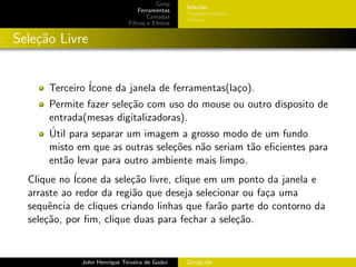 Gimp
                                                  Sele¸˜es
                                                      co
                                  Ferramentas
                                                  Transforma¸oes
                                                            c˜
                                      Camadas
                                                  Pintura
                              Filtros e Efeitos


Sele¸˜o Livre
    ca


      Terceiro ´
               Icone da janela de ferramentas(la¸o).
                                                c
      Permite fazer sele¸˜o com uso do mouse ou outro disposito de
                        ca
      entrada(mesas digitalizadoras).
      ´
      Util para separar um imagem a grosso modo de um fundo
      misto em que as outras sele¸˜es n˜o seriam t˜o eﬁcientes para
                                 co    a          a
      ent˜o levar para outro ambiente mais limpo.
         a
  Clique no ´
            Icone da sele¸˜o livre, clique em um ponto da janela e
                          ca
  arraste ao redor da regi˜o que deseja selecionar ou fa¸a uma
                          a                             c
  sequˆncia de cliques criando linhas que far˜o parte do contorno da
       e                                     a
  sele¸˜o, por ﬁm, clique duas para fechar a sele¸˜o.
      ca                                         ca


              John Henrique Teixeira de Godoi     GimpLabs
 