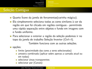 Gimp
                                                Sele¸˜es
                                                    co
                                Ferramentas
                                                Transforma¸oes
                                                          c˜
                                    Camadas
                                                Pintura
                            Filtros e Efeitos


Sele¸˜o Cont´
    ca      ıgua

     Quarto ´Icone da janela de ferramentas(varinha m´gica).
                                                        a
     Ela simplesmente seleciona todas as cores similares ` cor da
                                                           a
     regi˜o em que foi clicada em regi˜es cont´
         a                              o       ıguas - permitindo
     uma r´pida separa¸˜o entre objetos e fundo em imagens com
           a            ca
     o fundo uniforme.
     Para selecionar o exterior a regi˜o da sele¸˜o podemos ir no
                                      a         ca
     topo da janela de trabalho Sele¸˜o Inverter (Ctrl+I).
                                      ca
                   Tamb´m funciona com as outras sele¸˜es.
                         e                                co
     op¸˜es:
        co
         limite (proximidade das cores a seres selecionadas)
         amostra combinada (aplicar sobre apenas a camada atual ou
         em todas)
         selecionar ´reas transparentes
                    a
         selecionar por (Canais)
            John Henrique Teixeira de Godoi     GimpLabs
 