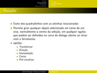 Gimp
                                                Sele¸˜es
                                                    co
                                Ferramentas
                                                Transforma¸oes
                                                          c˜
                                    Camadas
                                                Pintura
                            Filtros e Efeitos


Rota¸˜o
    ca


     ´
     Icone dos quadradinhos com as setinhas rotacionadas
     Permite girar qualquer objeto selecionado em torno de um
     eixo, normalmente o centro da sele¸˜o, em qualquer ngulos
                                        ca
     que podem ser deﬁnidos na caixa de d´ ıalogo aberto ao clicar
     com a ferramenta.
     op¸˜es:
        co
          Transformar
          Dire¸˜o
               ca
          Interpola¸˜o
                   ca
          Cortar
          Pr´-visualizar
             e



            John Henrique Teixeira de Godoi     GimpLabs
 