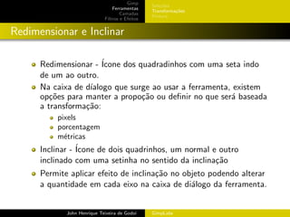 Gimp
                                                 Sele¸˜es
                                                     co
                                 Ferramentas
                                                 Transforma¸oes
                                                           c˜
                                     Camadas
                                                 Pintura
                             Filtros e Efeitos


Redimensionar e Inclinar

      Redimensionar - ´Icone dos quadradinhos com uma seta indo
      de um ao outro.
      Na caixa de d´
                   ıalogo que surge ao usar a ferramenta, existem
      op¸˜es para manter a propo¸˜o ou deﬁnir no que ser´ baseada
         co                       ca                     a
      a transforma¸˜o:
                  ca
          pixels
          porcentagem
          m´tricas
            e
      Inclinar - ´
                 Icone de dois quadrinhos, um normal e outro
      inclinado com uma setinha no sentido da inclina¸˜o
                                                      ca
      Permite aplicar efeito de inclina¸˜o no objeto podendo alterar
                                       ca
      a quantidade em cada eixo na caixa de di´logo da ferramenta.
                                                a


             John Henrique Teixeira de Godoi     GimpLabs
 
