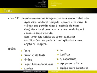 Gimp
                                                 Sele¸˜es
                                                     co
                                 Ferramentas
                                                 Transforma¸oes
                                                           c˜
                                     Camadas
                                                 Pintura
                             Filtros e Efeitos


Texto
  ´
  Icone “T”, permite escrever na imagem que est´ sendo trabalhada.
                                                  a
               Ap´s clicar no local desejado, aparece uma caixa de
                  o
               di´logo que permite fazer a inser¸˜o do texto
                 a                               ca
               desejado, criando uma camada nova onde haver´  a
               apenas o texto inserido.
               Esse texto est´ sujeito as sofrer quaisquer
                             a
               modiﬁca¸˜es que poderiam ser aplicadas a outro
                       co
               objeto na imagem.
  op¸˜es:
    co                                                      cor
              fonte
              tamanho da fonte                              justiﬁcar
              hinting                                       deslocamento
              for¸ar dicas autom´ticas
                 c              a                           espa¸o entre linhas
                                                                c
              suavizar                                      espa¸o entre caracteres
                                                                c
             John Henrique Teixeira de Godoi     GimpLabs
 