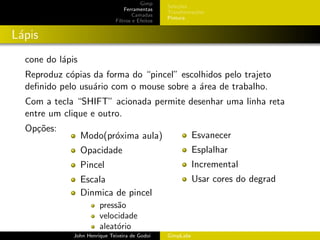 Gimp
                                                  Sele¸˜es
                                                      co
                                  Ferramentas
                                                  Transforma¸oes
                                                            c˜
                                      Camadas
                                                  Pintura
                              Filtros e Efeitos


L´pis
 a
  cone do l´pis
           a
  Reproduz c´pias da forma do “pincel” escolhidos pelo trajeto
            o
  deﬁnido pelo usu´rio com o mouse sobre a ´rea de trabalho.
                  a                        a
  Com a tecla “SHIFT” acionada permite desenhar uma linha reta
  entre um clique e outro.
  Op¸˜es:
    co
                  Modo(pr´xima aula)
                         o                                   Esvanecer
                  Opacidade                                  Esplalhar
                  Pincel                                     Incremental
                  Escala                                     Usar cores do degrad
                  Dinmica de pincel
                        press˜o
                             a
                        velocidade
                        aleat´rio
                             o
              John Henrique Teixeira de Godoi     GimpLabs
 