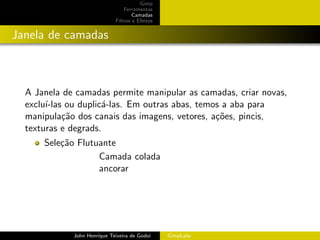 Gimp
                                 Ferramentas
                                     Camadas
                             Filtros e Efeitos


Janela de camadas



  A Janela de camadas permite manipular as camadas, criar novas,
  exclu´
       ı-las ou duplic´-las. Em outras abas, temos a aba para
                      a
  manipula¸˜o dos canais das imagens, vetores, a¸˜es, pincis,
            ca                                   co
  texturas e degrads.
      Sele¸˜o Flutuante
          ca
                   Camada colada
                   ancorar




             John Henrique Teixeira de Godoi     GimpLabs
 