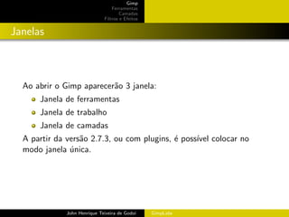 Gimp
                                 Ferramentas
                                     Camadas
                             Filtros e Efeitos


Janelas



  Ao abrir o Gimp aparecer˜o 3 janela:
                          a
      Janela de ferramentas
      Janela de trabalho
      Janela de camadas
  A partir da vers˜o 2.7.3, ou com plugins, ´ poss´ colocar no
                  a                         e     ıvel
  modo janela unica.
               ´




             John Henrique Teixeira de Godoi     GimpLabs
 
