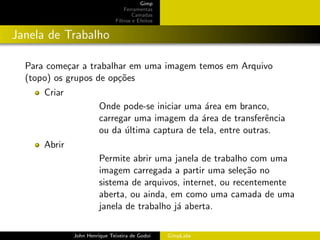 Gimp
                                  Ferramentas
                                      Camadas
                              Filtros e Efeitos


Janela de Trabalho

  Para come¸ar a trabalhar em uma imagem temos em Arquivo
            c
  (topo) os grupos de op¸˜es
                        co
      Criar
                        Onde pode-se iniciar uma ´rea em branco,
                                                  a
                        carregar uma imagem da ´rea de transferˆncia
                                                 a               e
                        ou da ultima captura de tela, entre outras.
                              ´
      Abrir
                        Permite abrir uma janela de trabalho com uma
                        imagem carregada a partir uma sele¸˜o no
                                                             ca
                        sistema de arquivos, internet, ou recentemente
                        aberta, ou ainda, em como uma camada de uma
                        janela de trabalho j´ aberta.
                                            a

              John Henrique Teixeira de Godoi     GimpLabs
 