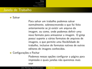 Gimp
                                  Ferramentas
                                      Camadas
                              Filtros e Efeitos


Janela de Trabalho
     Salvar
                 Para salvar um trabalho podemos salvar
                 normalmente, sobreescrevendo o que foi feito
                 anteriormente se j´ existir um arquivo da
                                    a
                 imagem, ou como, onde podemos deﬁnir uma
                 novo formato para armazenar a imagem. O gimp
                 possui suporte a v´rios formatos de arquivos de
                                    a
                 imagens, o que permite uma ﬂexibilidade de
                 trabalho, inclusive de formatos nativos de outros
                 editores de imagens conhecidos.
     Conﬁgura¸˜es e Fechar
             co
                 Podemos nessas op¸˜es conﬁgurar a p´gina para
                                      co                a
                 impress˜o e quais janelas n˜o queremos mais
                         a                   a
                 usar
              John Henrique Teixeira de Godoi     GimpLabs
 