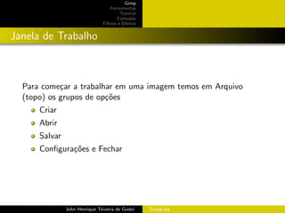Gimp
                                   Ferramentas
                                        Tutorial
                                       Camadas
                               Filtros e Efeitos


Janela de Trabalho



  Para come¸ar a trabalhar em uma imagem temos em Arquivo
            c
  (topo) os grupos de op¸˜es
                        co
      Criar
      Abrir
      Salvar
      Conﬁgura¸˜es e Fechar
              co




               John Henrique Teixeira de Godoi     GimpLabs
 