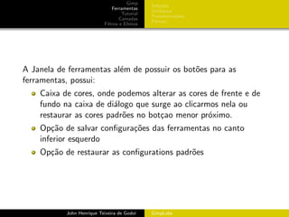 Gimp
                                               Sele¸˜es
                                                    co
                               Ferramentas
                                               Utilit´rios
                                                     a
                                    Tutorial
                                               Transforma¸oes
                                                           c˜
                                   Camadas
                                               Pintura
                           Filtros e Efeitos




A Janela de ferramentas al´m de possuir os bot˜es para as
                          e                   o
ferramentas, possui:
    Caixa de cores, onde podemos alterar as cores de frente e de
    fundo na caixa de di´logo que surge ao clicarmos nela ou
                         a
    restaurar as cores padr˜es no bot¸ao menor pr´ximo.
                           o         c            o
    Op¸˜o de salvar conﬁgura¸˜es das ferramentas no canto
       ca                   co
    inferior esquerdo
    Op¸˜o de restaurar as conﬁgurations padr˜es
      ca                                    o




           John Henrique Teixeira de Godoi     GimpLabs
 