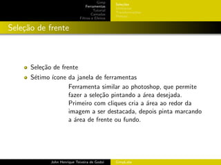 Gimp
                                                 Sele¸˜es
                                                      co
                                 Ferramentas
                                                 Utilit´rios
                                                       a
                                      Tutorial
                                                 Transforma¸oes
                                                             c˜
                                     Camadas
                                                 Pintura
                             Filtros e Efeitos


Sele¸˜o de frente
    ca



      Sele¸˜o de frente
          ca
      S´timo ´
       e     ıcone da janela de ferramentas
                   Ferramenta similar ao photoshop, que permite
                   fazer a sele¸˜o pintando a ´rea desejada.
                               ca             a
                   Primeiro com cliques cria a ´rea ao redor da
                                                a
                   imagem a ser destacada, depois pinta marcando
                   a ´rea de frente ou fundo.
                     a




             John Henrique Teixeira de Godoi     GimpLabs
 