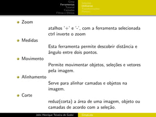 Gimp
                                            Sele¸˜es
                                                 co
                            Ferramentas
                                            Utilit´rios
                                                  a
                                 Tutorial
                                            Transforma¸oes
                                                        c˜
                                Camadas
                                            Pintura
                        Filtros e Efeitos


Zoom
                  atalhos ’+’ e ’-’, com a ferramenta selecionada
                  ctrl inverte o zoom
Medidas
                  Esta ferramenta permite descobrir distˆncia e
                                                        a
                  ˆngulo entre dois pontos.
                  a
Movimento
                  Permite movimentar objetos, sele¸˜es e vetores
                                                  co
                  pela imagem.
Alinhamento
                  Serve para alinhar camadas e objetos na
                  imagem.
Corte
                  reduz(corta) a ´rea de uma imagem, objeto ou
                                 a
                  camadas de acordo com a sele¸˜o.
                                               ca
        John Henrique Teixeira de Godoi     GimpLabs
 
