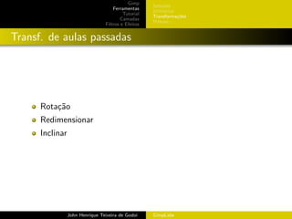 Gimp
                                                     Sele¸˜es
                                                          co
                                     Ferramentas
                                                     Utilit´rios
                                                           a
                                          Tutorial
                                                     Transforma¸oes
                                                                 c˜
                                         Camadas
                                                     Pintura
                                 Filtros e Efeitos


Transf. de aulas passadas




      Rota¸˜o
          ca
      Redimensionar
      Inclinar




                 John Henrique Teixeira de Godoi     GimpLabs
 
