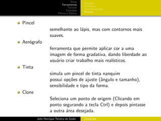 Gimp
                                             Sele¸˜es
                                                  co
                             Ferramentas
                                             Utilit´rios
                                                   a
                                  Tutorial
                                             Transforma¸oes
                                                         c˜
                                 Camadas
                                             Pintura
                         Filtros e Efeitos


Pincel
                   semelhante ao l´pis, mas com contornos mais
                                  a
                   suaves.
Aer´grafo
   o
                   ferramenta que permite aplicar cor a uma
                   imagem de forma gradativa, dando liberdade ao
                   usu´rio criar trabalho mais real´
                       a                           ısticos.
Tinta
                   simula um pincel de tinta nanquim
                   possui op¸˜es de ajuste (ˆngulo e tamanho),
                             co              a
                   sensibilidade e tipo da forma.
Clone
                   Seleciona um ponto de origem (Clicando em
                   ponto segurando a tecla Ctrl) e depois pintasse
                   a outra ´rea desejada.
                           a
         John Henrique Teixeira de Godoi     GimpLabs
 