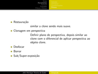 Gimp
                                             Sele¸˜es
                                                  co
                             Ferramentas
                                             Utilit´rios
                                                   a
                                  Tutorial
                                             Transforma¸oes
                                                         c˜
                                 Camadas
                                             Pintura
                         Filtros e Efeitos




Restaura¸˜o
        ca
                   similar a clone sendo mais suave.
Clonagem em perspectiva
           Deﬁnir plano de perspectiva, depois similar ao
           clone com o diferencial de aplicar perspectiva ao
           objeto clone.
Desfocar
Borrar
Sub/Super-exposi¸˜o
                ca




         John Henrique Teixeira de Godoi     GimpLabs
 