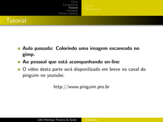 Gimp
                                 Ferramentas
                                                 BeW
                                      Tutorial
                                                 Destaque cor
                                     Camadas
                             Filtros e Efeitos


Tutorial



      Aula passada: Colorindo uma imagem escaneada no
      gimp.
      Ao pessoal que est´ acompanhando on-line
                        a
      O v´ıdeo desta parte ser´ disponilizado em breve no canal do
                              a
      pinguim no youtube.

                         http://www.pinguim.pro.br




             John Henrique Teixeira de Godoi     GimpLabs
 