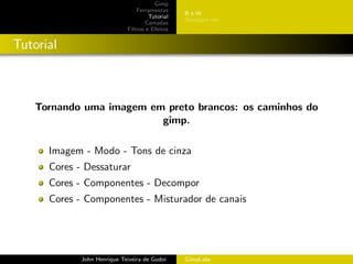 Gimp
                                 Ferramentas
                                                 BeW
                                      Tutorial
                                                 Destaque cor
                                     Camadas
                             Filtros e Efeitos


Tutorial



   Tornando uma imagem em preto brancos: os caminhos do
                         gimp.

      Imagem - Modo - Tons de cinza
      Cores - Dessaturar
      Cores - Componentes - Decompor
      Cores - Componentes - Misturador de canais




             John Henrique Teixeira de Godoi     GimpLabs
 