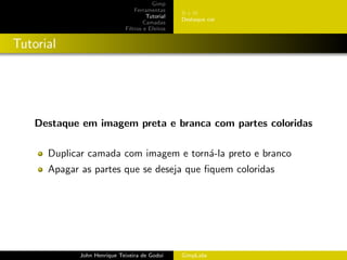 Gimp
                                 Ferramentas
                                                 BeW
                                      Tutorial
                                                 Destaque cor
                                     Camadas
                             Filtros e Efeitos


Tutorial




    Destaque em imagem preta e branca com partes coloridas

      Duplicar camada com imagem e torn´-la preto e branco
                                       a
      Apagar as partes que se deseja que ﬁquem coloridas




             John Henrique Teixeira de Godoi     GimpLabs
 