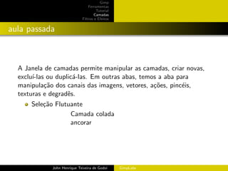 Gimp
                                 Ferramentas
                                      Tutorial
                                     Camadas
                             Filtros e Efeitos


aula passada



  A Janela de camadas permite manipular as camadas, criar novas,
  exclu´
       ı-las ou duplic´-las. Em outras abas, temos a aba para
                      a
  manipula¸˜o dos canais das imagens, vetores, a¸˜es, pinc´is,
            ca                                   co        e
  texturas e degradˆs.
                    e
      Sele¸˜o Flutuante
          ca
                   Camada colada
                   ancorar




             John Henrique Teixeira de Godoi     GimpLabs
 