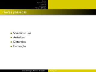 Gimp
                                Ferramentas
                                     Tutorial
                                    Camadas
                            Filtros e Efeitos


Aulas passadas




     Sombras e Luz
     Art´
        ısticos
     Distor¸˜es
           co
     Decora¸˜o
           ca




            John Henrique Teixeira de Godoi     GimpLabs
 