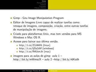 Gimp
                           Ferramentas
                                Tutorial
                               Camadas
                       Filtros e Efeitos




Gimp - Gnu Image Manipulation Program
Editor de Imagens Livre capaz de realizar tarefas como:
retoque de imagens, composi¸˜o, cria¸˜o, entre outras tarefas
                            ca       ca
de manipula¸˜o de imagens.
            ca
Criado para plataformas Unix, mas tem vers˜es para MS
                                          o
Windows e Mac OS X.
Acesse para baixar sua ultima vers˜o.
                       ´          a
    http://t.co/Z3J44Ht (linux)
    http://t.co/ljDa2sM (windows)
    http://t.co/R4UsmJk (mac)
imagens para as aulas de gimp: aula 1 –
http://bit.ly/mWmscX – aula 2 –http://bit.ly/r6Kzdh


       John Henrique Teixeira de Godoi     GimpLabs
 