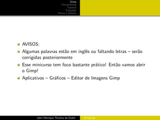 Gimp
                           Ferramentas
                                Tutorial
                               Camadas
                       Filtros e Efeitos




AVISOS:
Algumas palavras est˜o em inglˆs ou faltando letras – ser˜o
                     a        e                          a
corrigidas posteriormente
Esse minicurso tem foco bastante pr´tico! Ent˜o vamos abrir
                                   a         a
o Gimp!
Aplicativos – Gr´ﬁcos – Editor de Imagens Gimp
                a




       John Henrique Teixeira de Godoi     GimpLabs
 