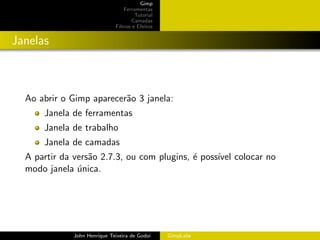 Gimp
                                 Ferramentas
                                      Tutorial
                                     Camadas
                             Filtros e Efeitos


Janelas



  Ao abrir o Gimp aparecer˜o 3 janela:
                          a
      Janela de ferramentas
      Janela de trabalho
      Janela de camadas
  A partir da vers˜o 2.7.3, ou com plugins, ´ poss´ colocar no
                  a                         e     ıvel
  modo janela unica.
               ´




             John Henrique Teixeira de Godoi     GimpLabs
 