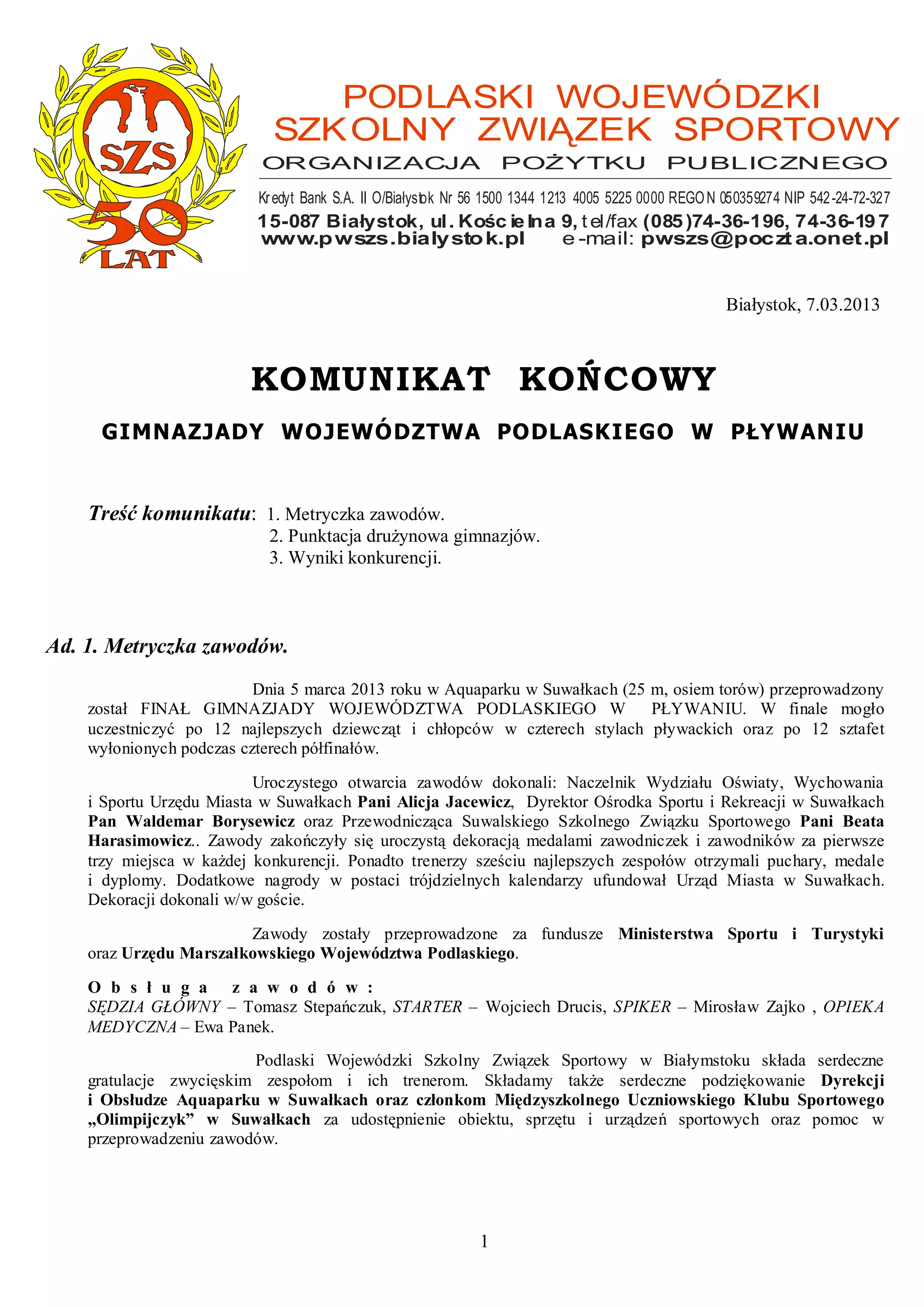 PODLASKI WOJEWÓDZKI
                            SZK OLNY ZWIĄZEK SPORTOWY
                           ORGANIZACJA                            POśYTKU                    PUBLICZNEGO
                          Kr edyt Bank S.A. II O/Białysto k Nr 56 1500 1344 1213 4005 5225 0000 REGO N 050359274 NIP 542 -24-72-327
                          15-087 Białystok, ul . Kośc ie lna 9, t el/fax (085 )74-36-196, 74-36-19 7
                          www.p wszs.bialysto k.pl           e -mail: pwszs@poczt a.onet.pl


                                                                                                       Białystok, 7.03.2013



                         KOMUNIKAT KOŃCOWY
     GIMNAZJADY WOJEWÓDZTWA PODLASKIEGO W PŁYWANIU


    Treść komunikatu: 1. Metryczka zawodów.
                            2. Punktacja druŜynowa gimnazjów.
                            3. Wyniki konkurencji.



Ad. 1. Metryczka zawodów.
                          Dnia 5 marca 2013 roku w Aquaparku w Suwałkach (25 m, osiem torów) przeprowadzony
    został FINAŁ GIMNAZJADY WOJEWÓDZTWA PODLASKIEGO W                        PŁYWANIU. W finale mogło
    uczestniczyć po 12 najlepszych dziewcząt i chłopców w czterech stylach pływackich oraz po 12 sztafet
    wyłonionych podczas czterech półfinałów.

                          Uroczystego otwarcia zawodów dokonali: Naczelnik Wydziału Oświaty, Wychowania
    i Sportu Urzędu Miasta w Suwałkach Pani Alicja Jacewicz, Dyrektor Ośrodka Sportu i Rekreacji w Suwałkach
    Pan Waldemar Borysewicz oraz Przewodnicząca Suwalskiego Szkolnego Związku Sportowego Pani Beata
    Harasimowicz.. Zawody zakończyły się uroczystą dekoracją medalami zawodniczek i zawodników za pierwsze
    trzy miejsca w kaŜdej konkurencji. Ponadto trenerzy sześciu najlepszych zespołów otrzymali puchary, medale
    i dyplomy. Dodatkowe nagrody w postaci trójdzielnych kalendarzy ufundował Urząd Miasta w Suwałkach.
    Dekoracji dokonali w/w goście.

                        Zawody zostały przeprowadzone za fundusze Ministerstwa Sportu i Turystyki
    oraz Urzędu Marszałkowskiego Województwa Podlaskiego.

    O b s ł u g a z a w o d ó w :
    SĘDZIA GŁÓWNY – Tomasz Stepańczuk, STARTER – Wojciech Drucis, SPIKER – Mirosław Zajko , OPIEKA
    MEDYCZNA – Ewa Panek.
                         Podlaski Wojewódzki Szkolny Związek Sportowy w Białymstoku składa serdeczne
    gratulacje zwycięskim zespołom i ich trenerom. Składamy takŜe serdeczne podziękowanie Dyrekcji
    i Obsłudze Aquaparku w Suwałkach oraz członkom Międzyszkolnego Uczniowskiego Klubu Sportowego
    „Olimpijczyk” w Suwałkach za udostępnienie obiektu, sprzętu i urządzeń sportowych oraz pomoc w
    przeprowadzeniu zawodów.




                                                              1
 