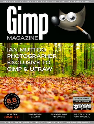 PREMIER

GIMP

USERS

M AG A Z I N E

.

ISSUE

#1

.

SEPTEMBER

2012

IAN MUTTOO
PHOTOGRAPHER
EXCLUSIVE TO
GIMP & UFRAW

DIGITAL VERSION

NEXT GEN

GIMP 2.8

GIMP DESIGN
GALLERY

INTERE STED IN CON TRIBUTIN G?

ESSENTIAL GIMP
RESOURCES

MASTER CLASS
GIMP TUTORIAL

FOLLOW US ON TWITTER @ GI MPMAGA ZINE

Photo: Ian Muttoo on flickr

ISSN: 1929­6894

 
