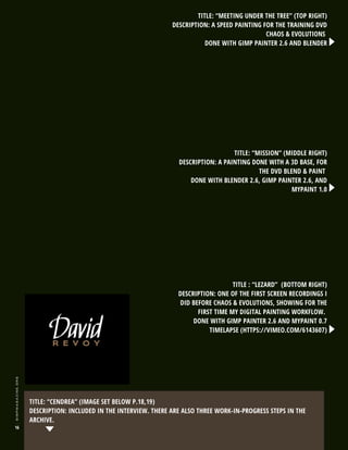 TITLE: “MEETING UNDER THE TREE” (TOP RIGHT)
DESCRIPTION: A SPEED PAINTING FOR THE TRAINING DVD
CHAOS & EVOLUTIONS
DONE WITH GIMP PAINTER 2.6 AND BLENDER

TITLE: “MISSION” (MIDDLE RIGHT)
DESCRIPTION: A PAINTING DONE WITH A 3D BASE, FOR
THE DVD BLEND & PAINT
DONE WITH BLENDER 2.6, GIMP PAINTER 2.6, AND
MYPAINT 1.0

gimpmagazine.org

TITLE : “LEZARD” (BOTTOM RIGHT)
DESCRIPTION: ONE OF THE FIRST SCREEN RECORDINGS I
DID BEFORE CHAOS & EVOLUTIONS, SHOWING FOR THE
FIRST TIME MY DIGITAL PAINTING WORKFLOW.
DONE WITH GIMP PAINTER 2.6 AND MYPAINT 0.7
TIMELAPSE (HTTPS://VIMEO.COM/6143607)

16

TITLE: “CENDREA” (IMAGE SET BELOW P.18,19)
DESCRIPTION: INCLUDED IN THE INTERVIEW. THERE ARE ALSO THREE WORK-IN-PROGRESS STEPS IN THE
ARCHIVE.

 