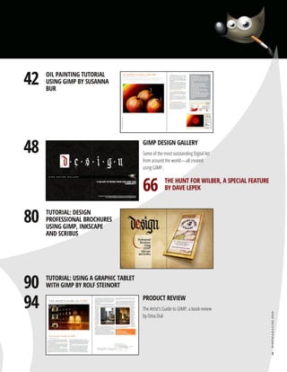 48
80
90
94

GIMP DESIGN GALLERY

Some of the most outstanding Digital Art
from around the world—all created
using GIMP.

TUTORIAL: DESIGN
PROFESSIONAL BROCHURES
USING GIMP, INKSCAPE
AND SCRIBUS

TUTORIAL: USING A GRAPHIC TABLET
WITH GIMP BY ROLF STEINORT

66

THE HUNT FOR WILBER, A SPECIAL FEATURE
BY DAVE LEPEK

PRODUCT REVIEW

The Artist's Guide to GIMP, a book review
by Oma Dial

gimpmagazine.org

42

OIL PAINTING TUTORIAL
USING GIMP BY SUSANNA
BUR

3

 