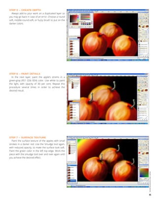 Always add to your work on a duplicated layer so
you may go back in case of an error. Choose a round
soft, middle-round-soft, or fuzzy brush to put on the
darker colors.
STEP 5 – CREATE DEPTH

In the next layer, paint the apple’s strems in a
green-gray (R51 G56 B34) color. Use white to paint
the light, with opacity of 30 per cent. Repeat this
procedure several times in order to achieve the
desired result.
STEP 6 – PAINT DETAILS

Paint the surface texture of the apples with small
strokes in a darker red. Use the Smudge tool again,
with reduced opacity, to make the surface look soft.
Paint the green color in the left top edge. Work the
piece with the smudge tool over and over again until
you achieve the desired effect.

gimpmagazine.org

STEP 7 – SURFACE TEXTURE

45

 