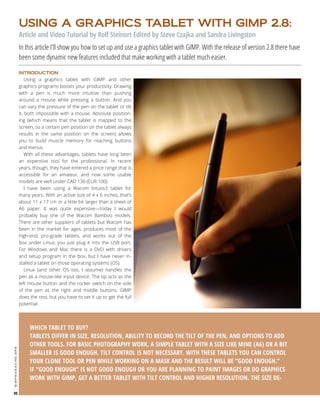 USING A GRAPHICS TABLET WITH GIMP 2.8:
Article and Video Tutorial by Rolf Steinort Edited by Steve Czajka and Sandra Livingston

In this article I’ll show you how to set up and use a graphics tablet with GIMP. With the release of version 2.8 there have
been some dynamic new features included that make working with a tablet much easier.
Using a graphics tablet with GIMP and other
graphics programs boosts your productivity. Drawing
with a pen is much more intuitive than pushing
around a mouse while pressing a button. And you
can vary the pressure of the pen on the tablet or tilt
it, both impossible with a mouse. Absolute positioning (which means that the tablet is mapped to the
screen, so a certain pen position on the tablet always
results in the same position on the screen) allows
you to build muscle memory for reaching buttons
and menus.
With all these advantages, tablets have long been
an expensive tool for the professional. In recent
years, though, they have entered a price range that is
accessible for an amateur, and now some usable
models are well under CAD 130 (EUR 100).
I have been using a Wacom Intuos3 tablet for
many years. With an active size of 4 x 6 inches, that’s
about 11 x 17 cm or a little bit larger than a sheet of
A6 paper. It was quite expensive—today I would
probably buy one of the Wacom Bamboo models.
There are other suppliers of tablets but Wacom has
been in the market for ages, produces most of the
high-end, pro-grade tablets, and works out of the
box under Linux; you just plug it into the USB port.
For Windows and Mac there is a DVD with drivers
and setup program in the box, but I have never installed a tablet on those operating systems (OS).
Linux (and other OS too, I assume) handles the
pen as a mouse-like input device. The tip acts as the
left mouse button and the rocker switch on the side
of the pen as the right and middle buttons. GIMP
does the rest, but you have to set it up to get the full
potential.

gimpmagazine.org

INTRODUCTION

90

WHICH TABLET TO BUY?
TABLETS DIFFER IN SIZE, RESOLUTION, ABILITY TO RECORD THE TILT OF THE PEN, AND OPTIONS TO ADD
OTHER TOOLS. FOR BASIC PHOTOGRAPHY WORK, A SIMPLE TABLET WITH A SIZE LIKE MINE (A6) OR A BIT
SMALLER IS GOOD ENOUGH. TILT CONTROL IS NOT NECESSARY. WITH THESE TABLETS YOU CAN CONTROL
YOUR CLONE TOOL OR PEN WHILE WORKING ON A MASK AND THE RESULT WILL BE “GOOD ENOUGH.”
IF “GOOD ENOUGH” IS NOT GOOD ENOUGH OR YOU ARE PLANNING TO PAINT IMAGES OR DO GRAPHICS
WORK WITH GIMP, GET A BETTER TABLET WITH TILT CONTROL AND HIGHER RESOLUTION. THE SIZE DE-

 