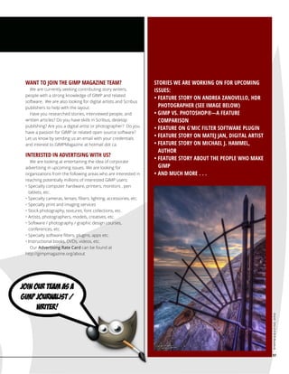 We are currently seeking contributing story writers,
people with a strong knowledge of GIMP and related
software. We are also looking for digital artists and Scribus
publishers to help with the layout.
Have you researched stories, interviewed people, and
written articles? Do you have skills in Scribus, desktop
publishing? Are you a digital artist or photographer? Do you
have a passion for GIMP or related open source software?
Let us know by sending us an email with your credentials
and interest to GIMPMagazine at hotmail dot ca.

INTERESTED IN ADVERTISING WITH US?

We are looking at entertaining the idea of corporate
advertising in upcoming issues. We are looking for
organizations from the following areas who are interested in
reaching potentially millions of interested GIMP users:
• Specialty computer hardware, printers, monitors , pen
tablets, etc.
• Specialty cameras, lenses, filters, lighting, accessories, etc.
• Specialty print and imaging services
• Stock photography, textures, font collections, etc.
• Artists, photographers, models, creatives, etc.
• Software / photography / graphic design courses,
conferences, etc.
• Specialty software filters, plugins, apps etc.
• Instructional books, DVDs, videos, etc.
Our Advertising Rate Card can be found at
http://gimpmagazine.org/about

STORIES WE ARE WORKING ON FOR UPCOMING
ISSUES:
• FEATURE STORY ON ANDREA ZANOVELLO, HDR
PHOTOGRAPHER (SEE IMAGE BELOW)
• GIMP VS. PHOTOSHOP®—A FEATURE
COMPARISON
• FEATURE ON G'MIC FILTER SOFTWARE PLUGIN
• FEATURE STORY ON MATEJ JAN, DIGITAL ARTIST
• FEATURE STORY ON MICHAEL J. HAMMEL,
AUTHOR
• FEATURE STORY ABOUT THE PEOPLE WHO MAKE
GIMP
• AND MUCH MORE . . .

gimpmagazine.org

WANT TO JOIN THE GIMP MAGAZINE TEAM?

97

 