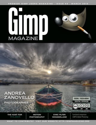 PREMIER

GIMP

USERS

M AG A Z I N E

.

ISSUE

#3

ANDREA
ZANOVELLO

WILBER

MARCH

2013

ISSN: 1 929-6894
DIGITAL VERSION

PHOTOGRAPHER

THE HUNT FOR

.

MOTION
PHOTOGRAPHY

WA N T T O C O N T R I BU T E ?

G'MIC FILTER
WONDERLAND

Functional comparison:
GIMP & Adobe Photoshop

V I S I T O U R W E B S I T E H T T P : / / G I M P M AG A Z I N E . O RG

 