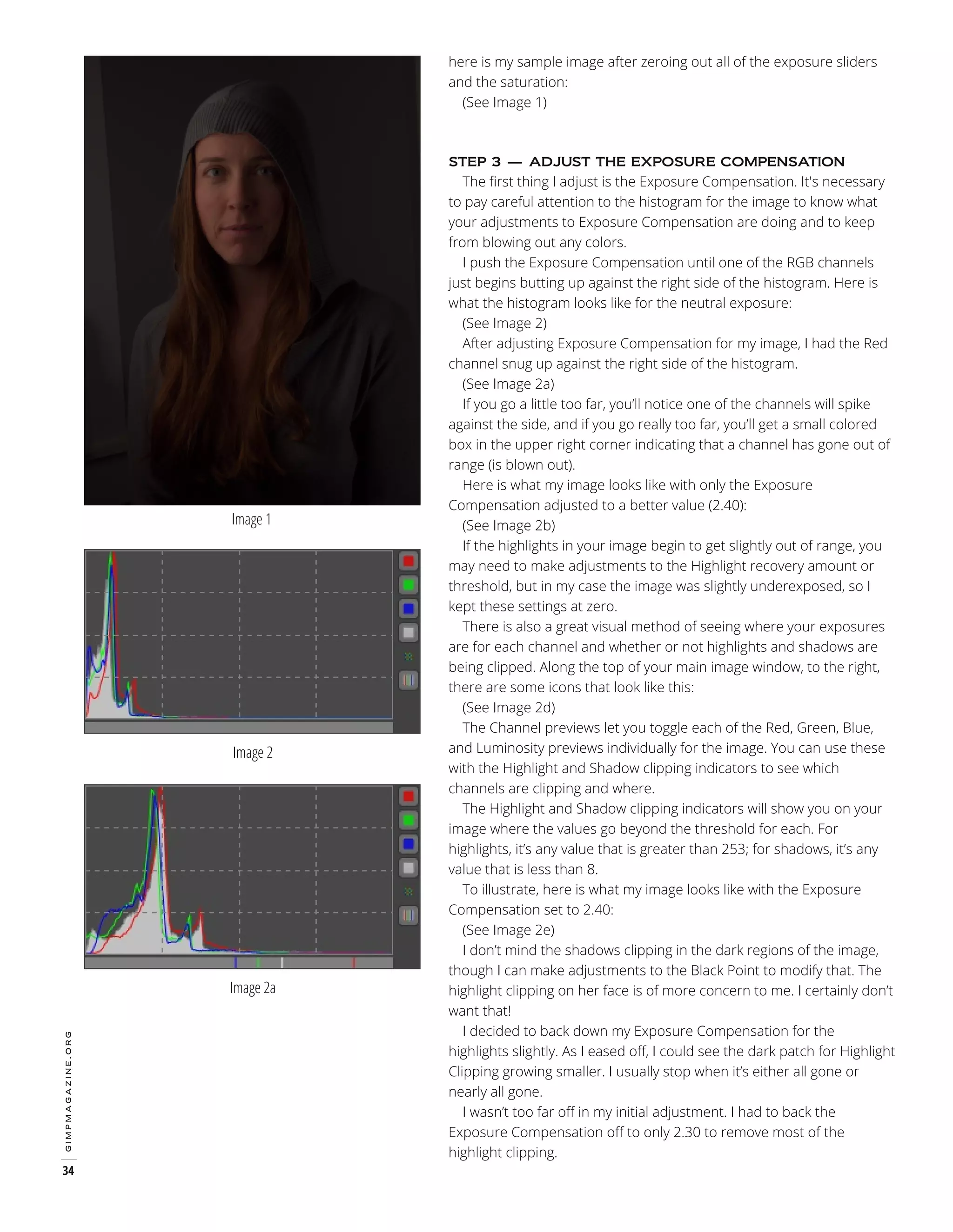 here is my sample image after zeroing out all of the exposure sliders
and the saturation:
(See Image 1)

The first thing I adjust is the Exposure Compensation. It's necessary
to pay careful attention to the histogram for the image to know what
your adjustments to Exposure Compensation are doing and to keep
from blowing out any colors.
I push the Exposure Compensation until one of the RGB channels
just begins butting up against the right side of the histogram. Here is
what the histogram looks like for the neutral exposure:
(See Image 2)
After adjusting Exposure Compensation for my image, I had the Red
channel snug up against the right side of the histogram.
(See Image 2a)
If you go a little too far, you’ll notice one of the channels will spike
against the side, and if you go really too far, you’ll get a small colored
box in the upper right corner indicating that a channel has gone out of
range (is blown out).
Here is what my image looks like with only the Exposure
Compensation adjusted to a better value (2.40):
(See Image 2b)
If the highlights in your image begin to get slightly out of range, you
may need to make adjustments to the Highlight recovery amount or
threshold, but in my case the image was slightly underexposed, so I
kept these settings at zero.
There is also a great visual method of seeing where your exposures
are for each channel and whether or not highlights and shadows are
being clipped. Along the top of your main image window, to the right,
there are some icons that look like this:
(See Image 2d)
The Channel previews let you toggle each of the Red, Green, Blue,
and Luminosity previews individually for the image. You can use these
with the Highlight and Shadow clipping indicators to see which
channels are clipping and where.
The Highlight and Shadow clipping indicators will show you on your
image where the values go beyond the threshold for each. For
highlights, it’s any value that is greater than 253; for shadows, it’s any
value that is less than 8.
To illustrate, here is what my image looks like with the Exposure
Compensation set to 2.40:
(See Image 2e)
I don’t mind the shadows clipping in the dark regions of the image,
though I can make adjustments to the Black Point to modify that. The
highlight clipping on her face is of more concern to me. I certainly don’t
want that!
I decided to back down my Exposure Compensation for the
highlights slightly. As I eased off, I could see the dark patch for Highlight
Clipping growing smaller. I usually stop when it’s either all gone or
nearly all gone.
I wasn’t too far off in my initial adjustment. I had to back the
Exposure Compensation off to only 2.30 to remove most of the
highlight clipping.
STEP 3 — ADJUST THE EXPOSURE COMPENSATION

Image 1

Image 2

gimpmagazine.org

Image 2a

34

 