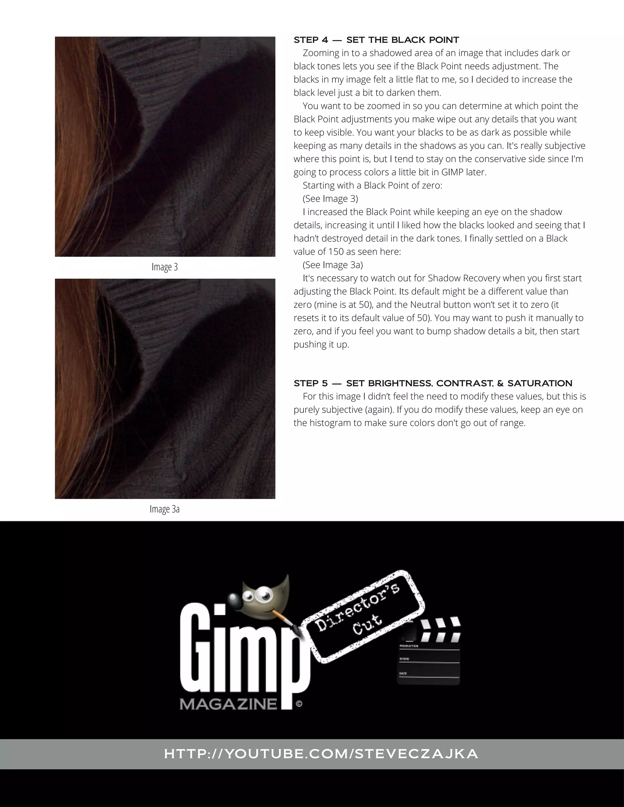 Zooming in to a shadowed area of an image that includes dark or
black tones lets you see if the Black Point needs adjustment. The
blacks in my image felt a little flat to me, so I decided to increase the
black level just a bit to darken them.
You want to be zoomed in so you can determine at which point the
Black Point adjustments you make wipe out any details that you want
to keep visible. You want your blacks to be as dark as possible while
keeping as many details in the shadows as you can. It's really subjective
where this point is, but I tend to stay on the conservative side since I'm
going to process colors a little bit in GIMP later.
Starting with a Black Point of zero:
(See Image 3)
I increased the Black Point while keeping an eye on the shadow
details, increasing it until I liked how the blacks looked and seeing that I
hadn’t destroyed detail in the dark tones. I finally settled on a Black
value of 150 as seen here:
(See Image 3a)
It's necessary to watch out for Shadow Recovery when you first start
adjusting the Black Point. Its default might be a different value than
zero (mine is at 50), and the Neutral button won’t set it to zero (it
resets it to its default value of 50). You may want to push it manually to
zero, and if you feel you want to bump shadow details a bit, then start
pushing it up.
STEP 4 — SET THE BLACK POINT

Image 3

For this image I didn’t feel the need to modify these values, but this is
purely subjective (again). If you do modify these values, keep an eye on
the histogram to make sure colors don't go out of range.
STEP 5 — SET BRIGHTNESS, CONTRAST, & SATURATION

Image 3a

HTTP : //YO UTUBE .COM /STEVECZAJ KA

 