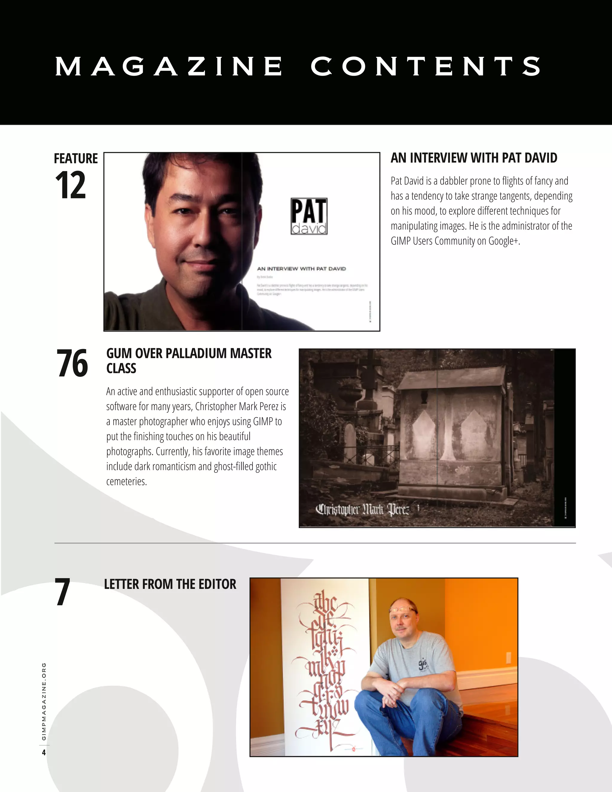 M AG A Z I N E

12

AN INTERVIEW WITH PAT DAVID

FEATURE

76

gimpmagazine.org

7

4

CONTENTS

Pat David is a dabbler prone to flights of fancy and
has a tendency to take strange tangents, depending
on his mood, to explore different techniques for
manipulating images. He is the administrator of the
GIMP Users Community on Google+.

GUM OVER PALLADIUM MASTER
CLASS

An active and enthusiastic supporter of open source
software for many years, Christopher Mark Perez is
a master photographer who enjoys using GIMP to
put the finishing touches on his beautiful
photographs. Currently, his favorite image themes
include dark romanticism and ghost-filled gothic
cemeteries.

LETTER FROM THE EDITOR

 