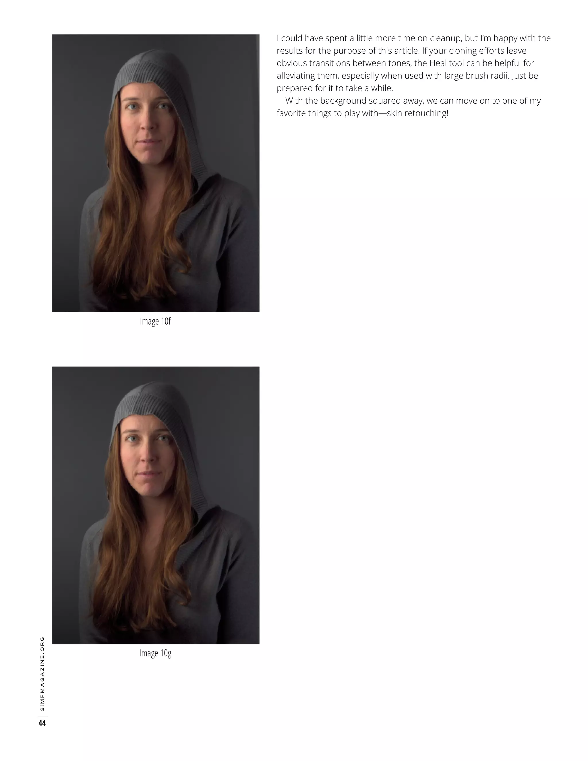 I could have spent a little more time on cleanup, but I’m happy with the
results for the purpose of this article. If your cloning efforts leave
obvious transitions between tones, the Heal tool can be helpful for
alleviating them, especially when used with large brush radii. Just be
prepared for it to take a while.
With the background squared away, we can move on to one of my
favorite things to play with—skin retouching!

gimpmagazine.org

Image 10f

44

Image 10g

 