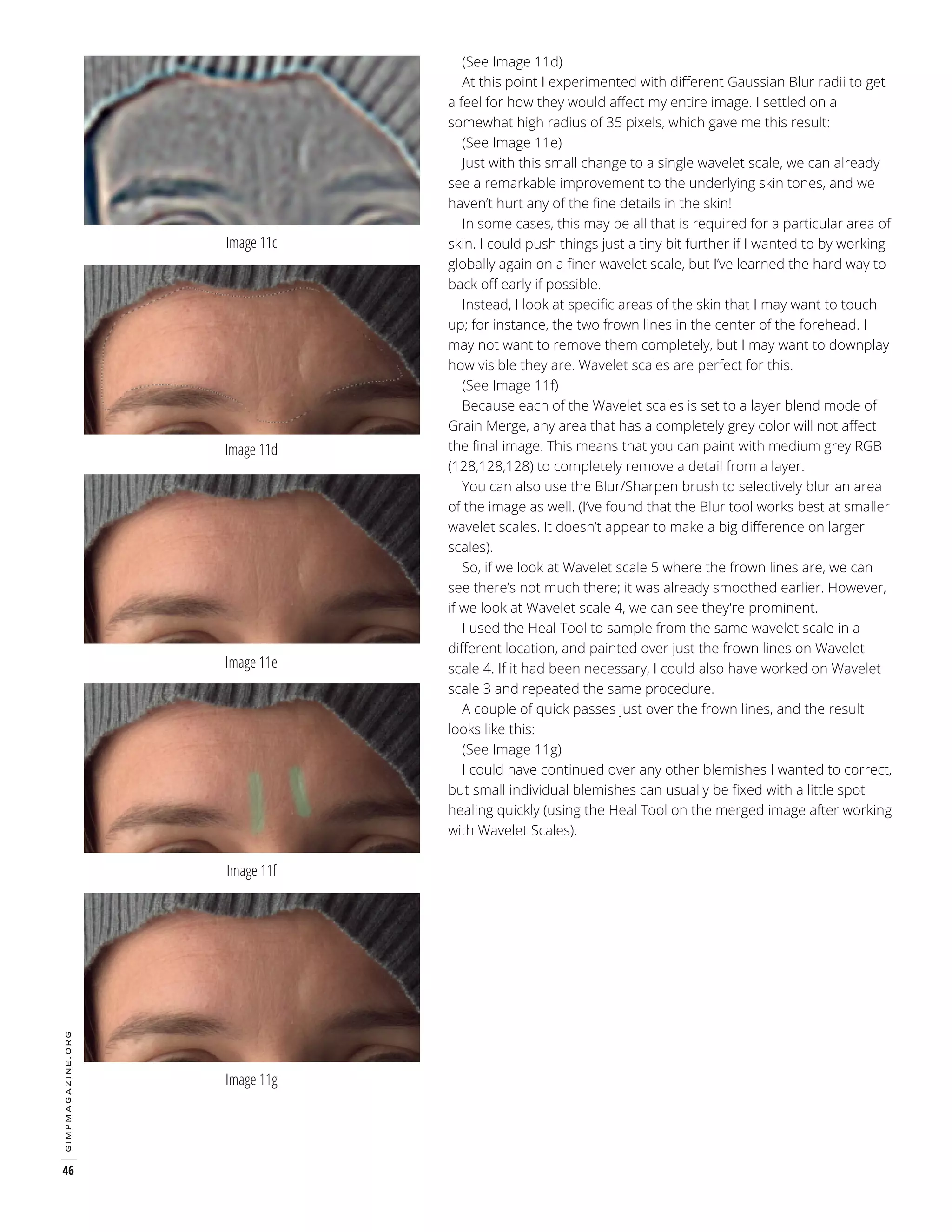 Image 11c

Image 11d

Image 11e

gimpmagazine.org

Image 11f

46

Image 11g

(See Image 11d)
At this point I experimented with different Gaussian Blur radii to get
a feel for how they would affect my entire image. I settled on a
somewhat high radius of 35 pixels, which gave me this result:
(See Image 11e)
Just with this small change to a single wavelet scale, we can already
see a remarkable improvement to the underlying skin tones, and we
haven’t hurt any of the fine details in the skin!
In some cases, this may be all that is required for a particular area of
skin. I could push things just a tiny bit further if I wanted to by working
globally again on a finer wavelet scale, but I’ve learned the hard way to
back off early if possible.
Instead, I look at specific areas of the skin that I may want to touch
up; for instance, the two frown lines in the center of the forehead. I
may not want to remove them completely, but I may want to downplay
how visible they are. Wavelet scales are perfect for this.
(See Image 11f)
Because each of the Wavelet scales is set to a layer blend mode of
Grain Merge, any area that has a completely grey color will not affect
the final image. This means that you can paint with medium grey RGB
(128,128,128) to completely remove a detail from a layer.
You can also use the Blur/Sharpen brush to selectively blur an area
of the image as well. (I’ve found that the Blur tool works best at smaller
wavelet scales. It doesn’t appear to make a big difference on larger
scales).
So, if we look at Wavelet scale 5 where the frown lines are, we can
see there’s not much there; it was already smoothed earlier. However,
if we look at Wavelet scale 4, we can see they're prominent.
I used the Heal Tool to sample from the same wavelet scale in a
different location, and painted over just the frown lines on Wavelet
scale 4. If it had been necessary, I could also have worked on Wavelet
scale 3 and repeated the same procedure.
A couple of quick passes just over the frown lines, and the result
looks like this:
(See Image 11g)
I could have continued over any other blemishes I wanted to correct,
but small individual blemishes can usually be fixed with a little spot
healing quickly (using the Heal Tool on the merged image after working
with Wavelet Scales).

 