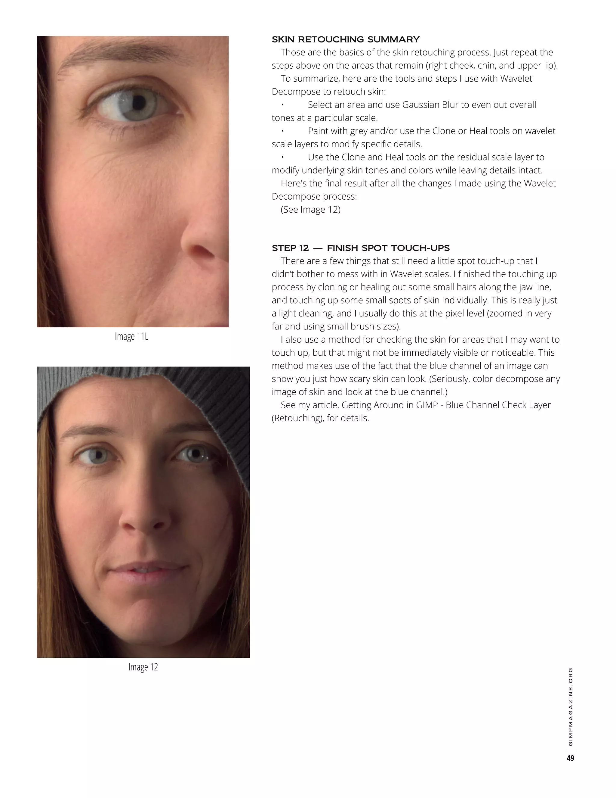 Those are the basics of the skin retouching process. Just repeat the
steps above on the areas that remain (right cheek, chin, and upper lip).
To summarize, here are the tools and steps I use with Wavelet
Decompose to retouch skin:
•
Select an area and use Gaussian Blur to even out overall
tones at a particular scale.
•
Paint with grey and/or use the Clone or Heal tools on wavelet
scale layers to modify specific details.
•
Use the Clone and Heal tools on the residual scale layer to
modify underlying skin tones and colors while leaving details intact.
Here's the final result after all the changes I made using the Wavelet
Decompose process:
(See Image 12)
SKIN RETOUCHING SUMMARY

There are a few things that still need a little spot touch-up that I
didn’t bother to mess with in Wavelet scales. I finished the touching up
process by cloning or healing out some small hairs along the jaw line,
and touching up some small spots of skin individually. This is really just
a light cleaning, and I usually do this at the pixel level (zoomed in very
far and using small brush sizes).
I also use a method for checking the skin for areas that I may want to
touch up, but that might not be immediately visible or noticeable. This
method makes use of the fact that the blue channel of an image can
show you just how scary skin can look. (Seriously, color decompose any
image of skin and look at the blue channel.)
See my article, Getting Around in GIMP - Blue Channel Check Layer
(Retouching), for details.

Image 11L

Image 12

gimpmagazine.org

STEP 12 — FINISH SPOT TOUCH-UPS

49

 