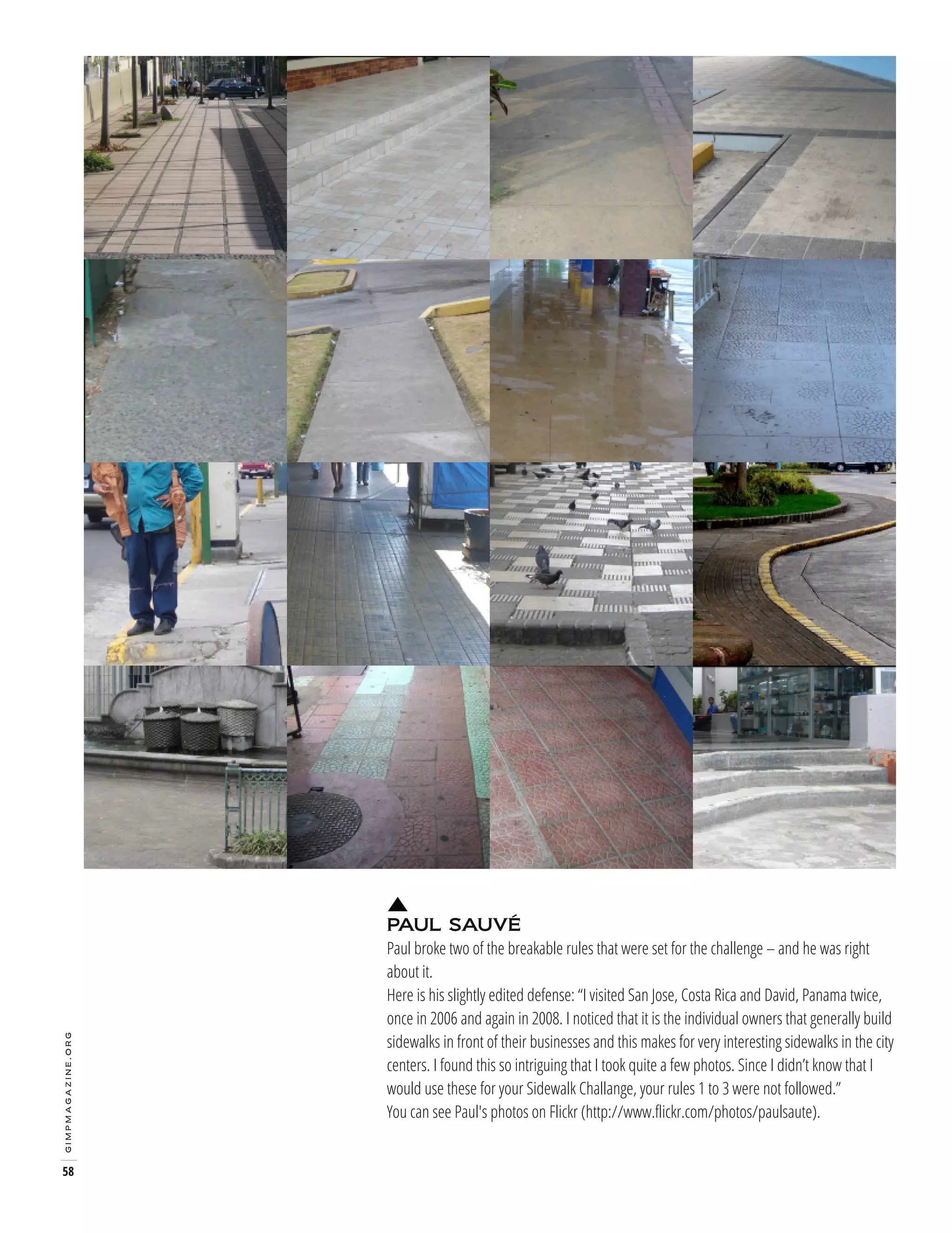 gimpmagazine.org

58

PAUL SAUVÉ
Paul broke two of the breakable rules that were set for the challenge – and he was right
about it.
Here is his slightly edited defense: “I visited San Jose, Costa Rica and David, Panama twice,
once in 2006 and again in 2008. I noticed that it is the individual owners that generally build
sidewalks in front of their businesses and this makes for very interesting sidewalks in the city
centers. I found this so intriguing that I took quite a few photos. Since I didn’t know that I
would use these for your Sidewalk Challange, your rules 1 to 3 were not followed.”
You can see Paul's photos on Flickr (http://www.flickr.com/photos/paulsaute).

 