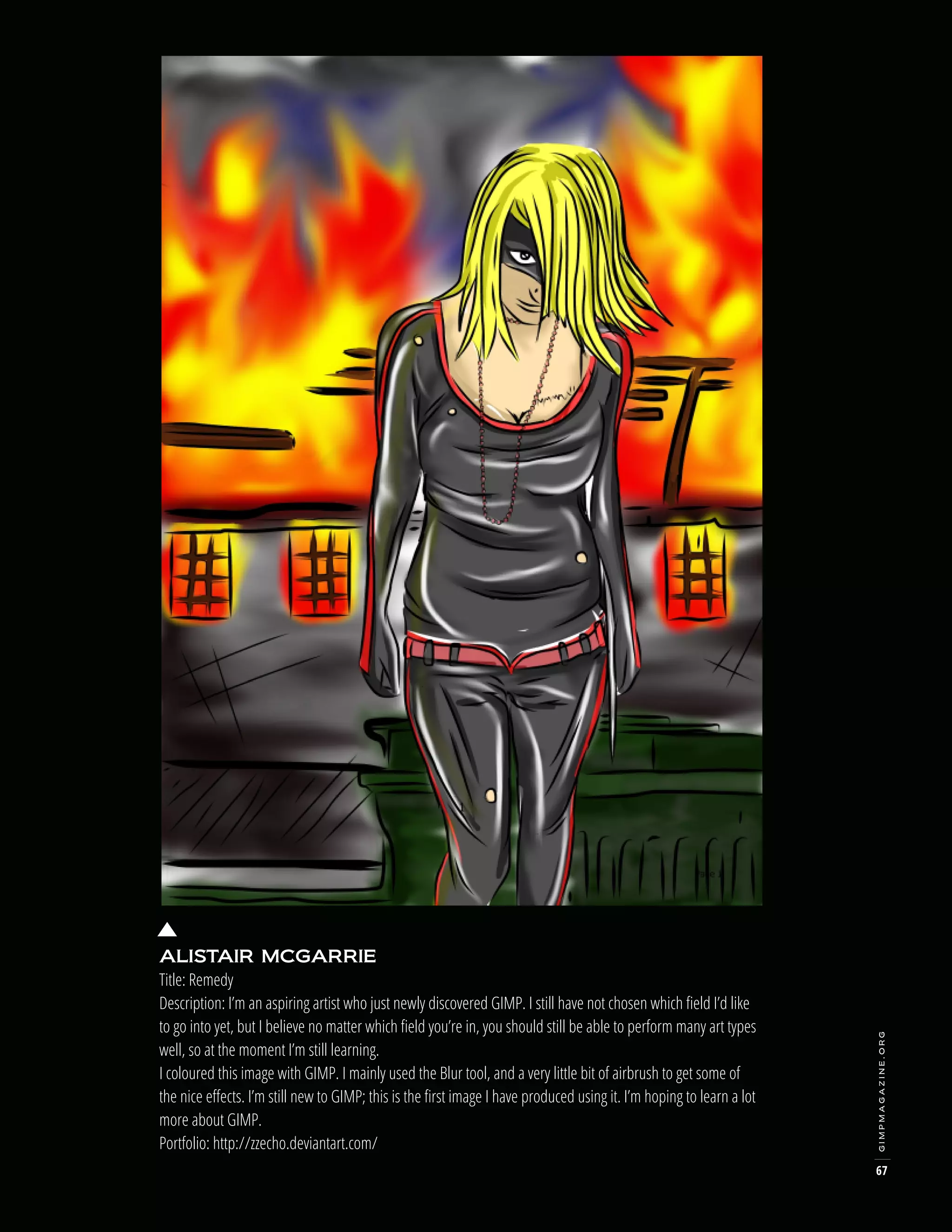gimpmagazine.org

ALISTAIR MCGARRIE
Title: Remedy
Description: I’m an aspiring artist who just newly discovered GIMP. I still have not chosen which field I’d like
to go into yet, but I believe no matter which field you’re in, you should still be able to perform many art types
well, so at the moment I’m still learning.
I coloured this image with GIMP. I mainly used the Blur tool, and a very little bit of airbrush to get some of
the nice effects. I’m still new to GIMP; this is the first image I have produced using it. I’m hoping to learn a lot
more about GIMP.
Portfolio: http://zzecho.deviantart.com/

67

 