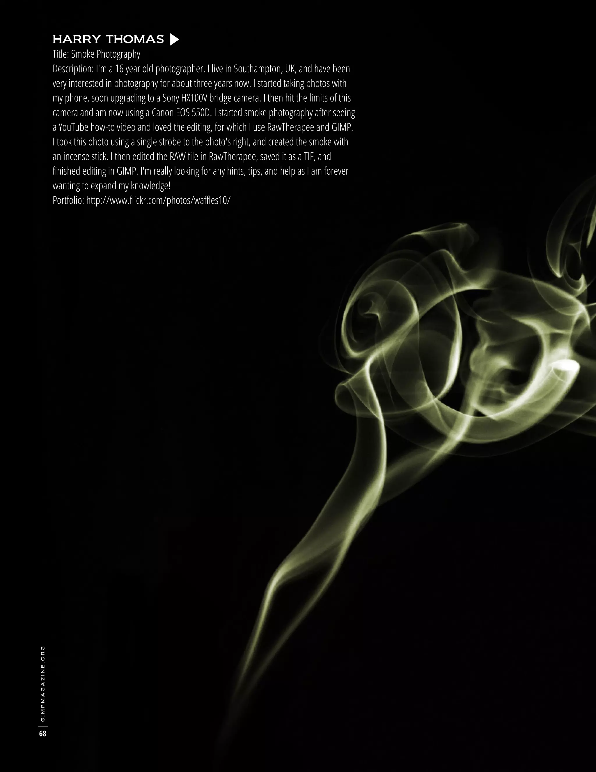 gimpmagazine.org

HARRY THOMAS
Title: Smoke Photography
Description: I'm a 16 year old photographer. I live in Southampton, UK, and have been
very interested in photography for about three years now. I started taking photos with
my phone, soon upgrading to a Sony HX100V bridge camera. I then hit the limits of this
camera and am now using a Canon EOS 550D. I started smoke photography after seeing
a YouTube how-to video and loved the editing, for which I use RawTherapee and GIMP.
I took this photo using a single strobe to the photo's right, and created the smoke with
an incense stick. I then edited the RAW file in RawTherapee, saved it as a TIF, and
finished editing in GIMP. I'm really looking for any hints, tips, and help as I am forever
wanting to expand my knowledge!
Portfolio: http://www.flickr.com/photos/waffles10/

68

 
