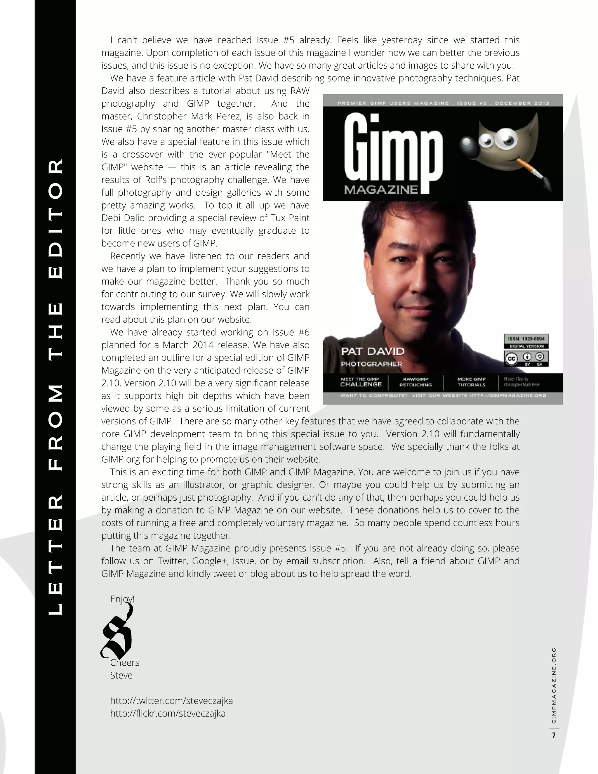 Enjoy!

Cheers
Steve

http://twitter.com/steveczajka
http://flickr.com/steveczajka

gimpmagazine.org

E D I T O R
T H E
F RO M
L E T T E R

I can't believe we have reached Issue #5 already. Feels like yesterday since we started this
magazine. Upon completion of each issue of this magazine I wonder how we can better the previous
issues, and this issue is no exception. We have so many great articles and images to share with you.
We have a feature article with Pat David describing some innovative photography techniques. Pat
David also describes a tutorial about using RAW
photography and GIMP together.
And the
master, Christopher Mark Perez, is also back in
Issue #5 by sharing another master class with us.
We also have a special feature in this issue which
is a crossover with the ever-popular "Meet the
GIMP" website — this is an article revealing the
results of Rolf's photography challenge. We have
full photography and design galleries with some
pretty amazing works. To top it all up we have
Debi Dalio providing a special review of Tux Paint
for little ones who may eventually graduate to
become new users of GIMP.
Recently we have listened to our readers and
we have a plan to implement your suggestions to
make our magazine better. Thank you so much
for contributing to our survey. We will slowly work
towards implementing this next plan. You can
read about this plan on our website.
We have already started working on Issue #6
planned for a March 2014 release. We have also
completed an outline for a special edition of GIMP
Magazine on the very anticipated release of GIMP
2.10. Version 2.10 will be a very significant release
as it supports high bit depths which have been
viewed by some as a serious limitation of current
versions of GIMP. There are so many other key features that we have agreed to collaborate with the
core GIMP development team to bring this special issue to you. Version 2.10 will fundamentally
change the playing field in the image management software space. We specially thank the folks at
GIMP.org for helping to promote us on their website.
This is an exciting time for both GIMP and GIMP Magazine. You are welcome to join us if you have
strong skills as an illustrator, or graphic designer. Or maybe you could help us by submitting an
article, or perhaps just photography. And if you can't do any of that, then perhaps you could help us
by making a donation to GIMP Magazine on our website. These donations help us to cover to the
costs of running a free and completely voluntary magazine. So many people spend countless hours
putting this magazine together.
The team at GIMP Magazine proudly presents Issue #5. If you are not already doing so, please
follow us on Twitter, Google+, Issue, or by email subscription. Also, tell a friend about GIMP and
GIMP Magazine and kindly tweet or blog about us to help spread the word.

7

 