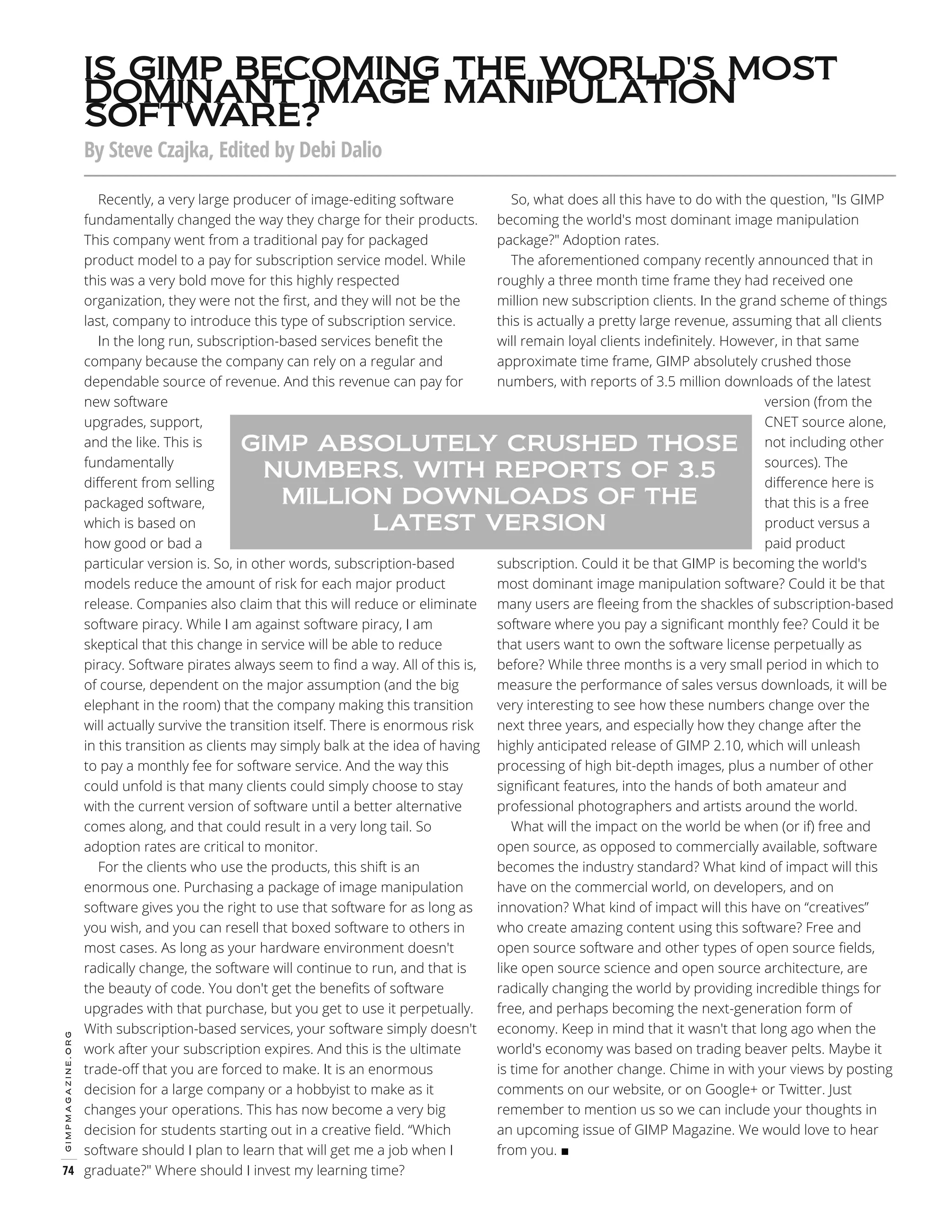 IS GIMP BECOMING THE WORLD'S MOST
DOMINANT IMAGE MANIPULATION
SOFTWARE?
By Steve Czajka, Edited by Debi Dalio

gimpmagazine.org

So, what does all this have to do with the question, "Is GIMP
Recently, a very large producer of image-editing software
fundamentally changed the way they charge for their products. becoming the world's most dominant image manipulation
package?" Adoption rates.
This company went from a traditional pay for packaged
The aforementioned company recently announced that in
product model to a pay for subscription service model. While
roughly a three month time frame they had received one
this was a very bold move for this highly respected
million new subscription clients. In the grand scheme of things
organization, they were not the first, and they will not be the
this is actually a pretty large revenue, assuming that all clients
last, company to introduce this type of subscription service.
will remain loyal clients indefinitely. However, in that same
In the long run, subscription-based services benefit the
approximate time frame, GIMP absolutely crushed those
company because the company can rely on a regular and
numbers, with reports of 3.5 million downloads of the latest
dependable source of revenue. And this revenue can pay for
version (from the
new software
CNET source alone,
upgrades, support,
and the like. This is
GIMP ABSOLUTELY CRUSHED THOSE not including other
sources). The
fundamentally
NUMBERS, WITH REPORTS OF 3.5
difference here is
different from selling
MILLION DOWNLOADS OF THE
that this is a free
packaged software,
product versus a
which is based on
LATEST VERSION
paid product
how good or bad a
subscription. Could it be that GIMP is becoming the world's
particular version is. So, in other words, subscription-based
most dominant image manipulation software? Could it be that
models reduce the amount of risk for each major product
release. Companies also claim that this will reduce or eliminate many users are fleeing from the shackles of subscription-based
software where you pay a significant monthly fee? Could it be
software piracy. While I am against software piracy, I am
that users want to own the software license perpetually as
skeptical that this change in service will be able to reduce
piracy. Software pirates always seem to find a way. All of this is, before? While three months is a very small period in which to
measure the performance of sales versus downloads, it will be
of course, dependent on the major assumption (and the big
very interesting to see how these numbers change over the
elephant in the room) that the company making this transition
next three years, and especially how they change after the
will actually survive the transition itself. There is enormous risk
in this transition as clients may simply balk at the idea of having highly anticipated release of GIMP 2.10, which will unleash
processing of high bit-depth images, plus a number of other
to pay a monthly fee for software service. And the way this
significant features, into the hands of both amateur and
could unfold is that many clients could simply choose to stay
professional photographers and artists around the world.
with the current version of software until a better alternative
What will the impact on the world be when (or if) free and
comes along, and that could result in a very long tail. So
open source, as opposed to commercially available, software
adoption rates are critical to monitor.
becomes the industry standard? What kind of impact will this
For the clients who use the products, this shift is an
have on the commercial world, on developers, and on
enormous one. Purchasing a package of image manipulation
innovation? What kind of impact will this have on “creatives”
software gives you the right to use that software for as long as
who create amazing content using this software? Free and
you wish, and you can resell that boxed software to others in
open source software and other types of open source fields,
most cases. As long as your hardware environment doesn't
like open source science and open source architecture, are
radically change, the software will continue to run, and that is
radically changing the world by providing incredible things for
the beauty of code. You don't get the benefits of software
free, and perhaps becoming the next-generation form of
upgrades with that purchase, but you get to use it perpetually.
With subscription-based services, your software simply doesn't economy. Keep in mind that it wasn't that long ago when the
world's economy was based on trading beaver pelts. Maybe it
work after your subscription expires. And this is the ultimate
is time for another change. Chime in with your views by posting
trade-off that you are forced to make. It is an enormous
comments on our website, or on Google+ or Twitter. Just
decision for a large company or a hobbyist to make as it
remember to mention us so we can include your thoughts in
changes your operations. This has now become a very big
an upcoming issue of GIMP Magazine. We would love to hear
decision for students starting out in a creative field. “Which
from you. ■
software should I plan to learn that will get me a job when I
74 graduate?" Where should I invest my learning time?

 