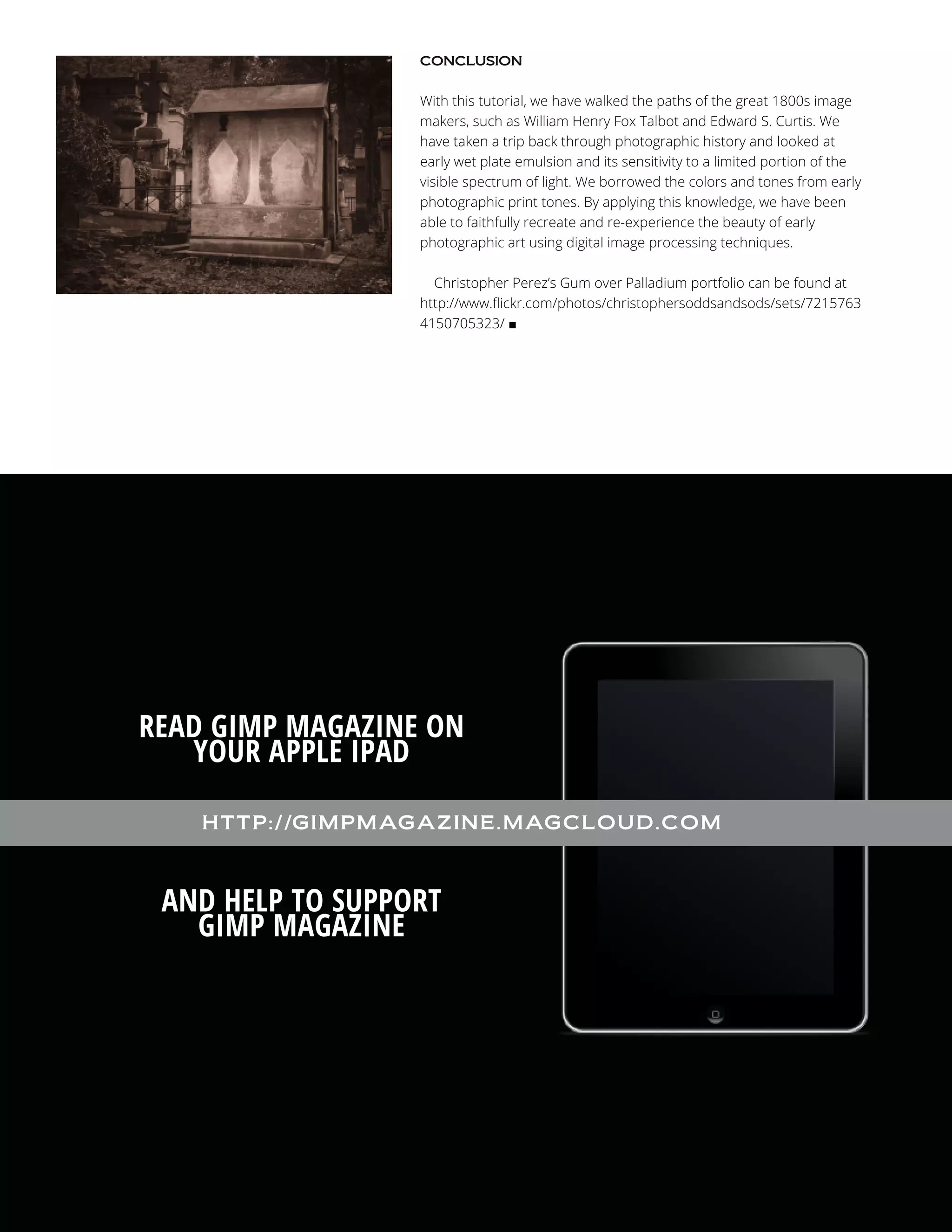 CONCLUSION

With this tutorial, we have walked the paths of the great 1800s image
makers, such as William Henry Fox Talbot and Edward S. Curtis. We
have taken a trip back through photographic history and looked at
early wet plate emulsion and its sensitivity to a limited portion of the
visible spectrum of light. We borrowed the colors and tones from early
photographic print tones. By applying this knowledge, we have been
able to faithfully recreate and re-experience the beauty of early
photographic art using digital image processing techniques.
Christopher Perez’s Gum over Palladium portfolio can be found at
http://www.flickr.com/photos/christophersoddsandsods/sets/7215763
4150705323/ ■

READ GIMP MAGAZINE ON
YOUR APPLE IPAD
H TTP ://GIM PM AGAZINE .M AGCL OUD .COM

AND HELP TO SUPPORT
GIMP MAGAZINE

 