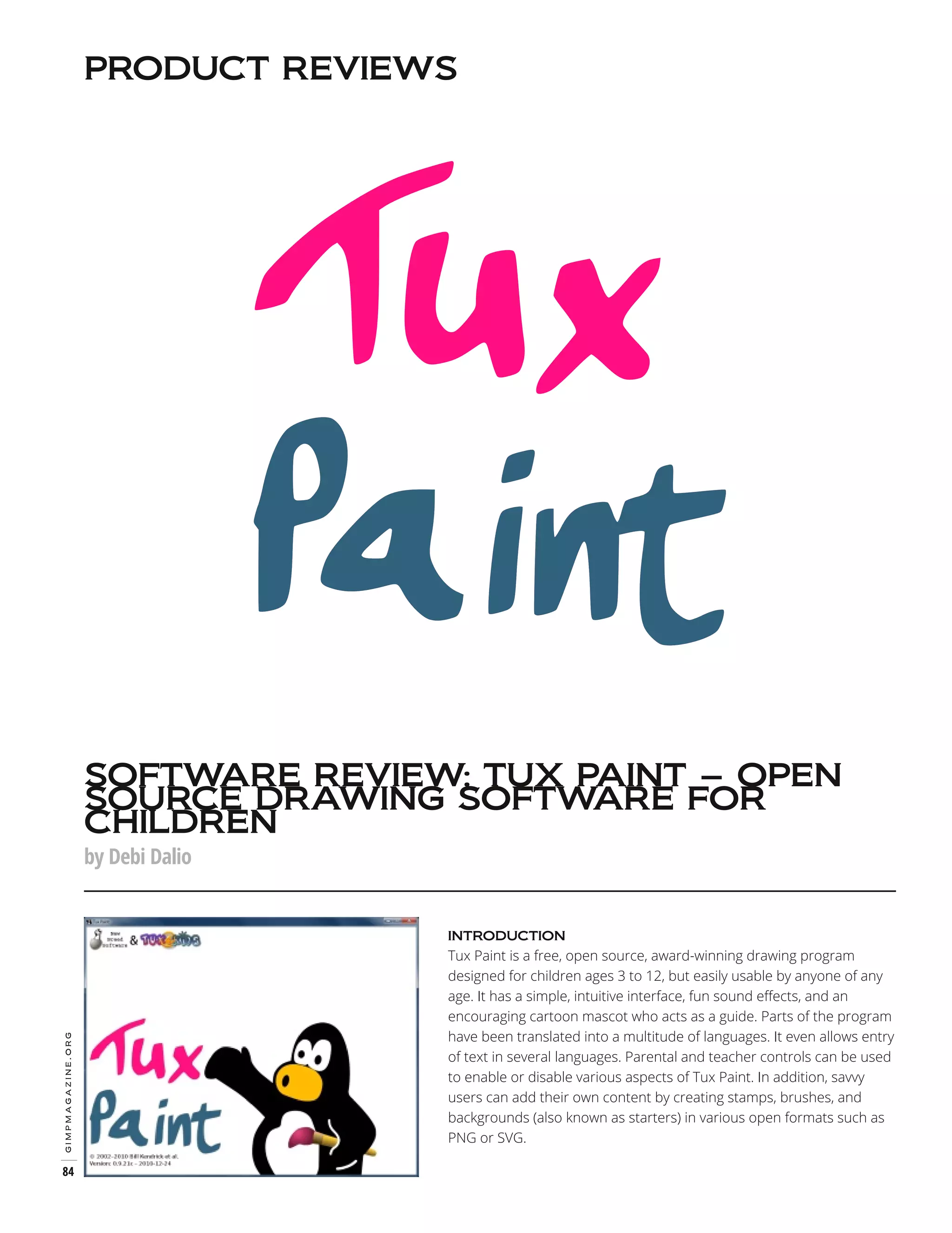 PRODUCT REVIEWS

SOFTWARE REVIEW: TUX PAINT – OPEN
SOURCE DRAWING SOFTWARE FOR
CHILDREN
by Debi Dalio

Tux Paint is a free, open source, award-winning drawing program
designed for children ages 3 to 12, but easily usable by anyone of any
age. It has a simple, intuitive interface, fun sound effects, and an
encouraging cartoon mascot who acts as a guide. Parts of the program
have been translated into a multitude of languages. It even allows entry
of text in several languages. Parental and teacher controls can be used
to enable or disable various aspects of Tux Paint. In addition, savvy
users can add their own content by creating stamps, brushes, and
backgrounds (also known as starters) in various open formats such as
PNG or SVG.

gimpmagazine.org

INTRODUCTION

84

 